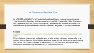 La UNESCO, el UNICEF y la Fundación Arigato publicaron recientemente el manual
“Learning to Live Together: An Intercultural and Interfaith Program for Ethics Education”,
una carpeta de recursos didácticos para que los docentes les enseñen a los alumnos
cómo respetar y comprender las distintas creencias, religiones y concepciones éticas
Enlaces
Aprender a vivir juntos: Un programa intercultural e interreligioso para la educación ética
[PDF]
El propósito de esta carpeta pedagógica es ayudar a niños y jóvenes a desarrollar una
postura ética en la toma de decisiones y reforzar su sentido de pertenencia comunitaria y
sus valores. Su cometido final es moldear las conductas con miras a construir la paz
mediante la enseñanza de la tolerancia y la comprensión mutua.
La Educación en Materia de Etica
 