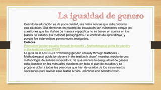 Cuando la educación es de poca calidad, las niñas son las que más padecen
esa situación. Sus derechos en materia de educación son vulnerados porque las
cuestiones que les atañen de manera específica no se tienen en cuenta en los
planes de estudio, los métodos pedagógicos o el contexto de aprendizaje, y
porque los estereotipos permanecen arraigados.
Enlaces
Promoting gender equality through textbooks - Methodological guide for players
in the textbook chain [PDF]
La guía de la UNESCO “Promoting gender equality through textbooks -
Methodological guide for players in the textbook chain” muestra, mediante una
metodología de análisis innovadora, de qué manera la desigualdad de género
está presente en los manuales escolares en todo el plan de estudios y se
propone dotar a todas las personas que han de usarlos de los instrumentos
necesarios para revisar esos textos o para utilizarlos con sentido crítico.
 