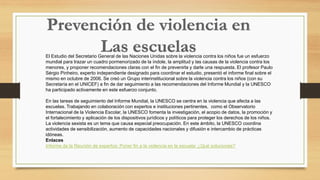 El Estudio del Secretario General de las Naciones Unidas sobre la violencia contra los niños fue un esfuerzo
mundial para trazar un cuadro pormenorizado de la índole, la amplitud y las causas de la violencia contra los
menores, y proponer recomendaciones claras con el fin de prevenirla y darle una respuesta. El profesor Paulo
Sérgio Pinheiro, experto independiente designado para coordinar el estudio, presentó el informe final sobre el
mismo en octubre de 2006. Se creó un Grupo interinstitucional sobre la violencia contra los niños (con su
Secretaría en el UNICEF) a fin de dar seguimiento a las recomendaciones del Informe Mundial y la UNESCO
ha participado activamente en este esfuerzo conjunto.
En las tareas de seguimiento del Informe Mundial, la UNESCO se centra en la violencia que afecta a las
escuelas. Trabajando en colaboración con expertos e instituciones pertinentes, como el Observatorio
Internacional de la Violencia Escolar, la UNESCO fomenta la investigación, el acopio de datos, la promoción y
el fortalecimiento y aplicación de los dispositivos jurídicos y políticos para proteger los derechos de los niños.
La violencia sexista es un tema que causa especial preocupación. En este ámbito, la UNESCO coordina
actividades de sensibilización, aumento de capacidades nacionales y difusión e intercambio de prácticas
idóneas.
Enlaces
Informe de la Reunión de expertos: Poner fin a la violencia en la escuela: ¿Qué soluciones?
 