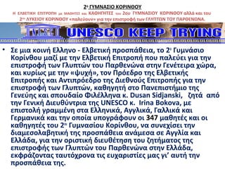 2ο
ΓΥΜΝΑΣΙΟ ΚΟΡΙΝΘΟΥ
Η ΕΛΒΕΤΙΚΗ ΕΠΙΤΡΟΠΗ με ΜΑΘΗΤΕΣ και ΚΑΘΗΓΗΤΕΣ του 2ου ΓΥΜΝΑΣΙΟΥ ΚΟΡΙΝΘΟΥ αλλά και του
2ου
ΛΥΚΕΙΟΥ ΚΟΡΙΝΘΟΥ «παλεύουν» για την επιστροφή των ΓΛΥΠΤΩΝ ΤΟΥ ΠΑΡΘΕΝΩΝΑ.
• Σε μια κοινή Ελληνο - Ελβετική προσπάθεια, το 2ο
Γυμνάσιο
Κορίνθου μαζί με την Ελβετική Επιτροπή που παλεύει για την
επιστροφή των Γλυπτών του Παρθενώνα στην Γενέτειρα χώρα,
και κυρίως με την «ψυχή», τον Πρόεδρο της Ελβετικής
Επιτροπής και Αντιπρόεδρο της Διεθνούς Επιτροπής για την
επιστροφή των Γλυπτών, καθηγητή στο Πανεπιστήμιο της
Γενεύης και σπουδαίο Φιλέλληνα κ. Dusan Sidjanski, ζητά από
την Γενική Διευθύντρια της UNESCO κ. Irina Bokova, με
επιστολή γραμμένη στα Ελληνικά, Αγγλικά, Γαλλικά και
Γερμανικά και την οποία υπογράφουν οι 347 μαθητές και οι
καθηγητές του 2ου
Γυμνασίου Κορίνθου, να συνεχίσει την
διαμεσολαβητική της προσπάθεια ανάμεσα σε Αγγλία και
Ελλάδα, για την οριστική διευθέτηση του ζητήματος της
επιστροφής των Γλυπτών του Παρθενώνα στην Ελλάδα,
εκφράζοντας ταυτόχρονα τις ευχαριστίες μας γι’ αυτή την
προσπάθεια της.
 