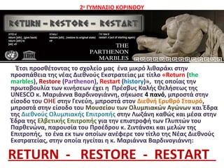 2ο
ΓΥΜΝΑΣΙΟ ΚΟΡΙΝΘΟΥ
• .
Έτσι προσθέτοντας το σχολείο μας ένα μικρό λιθαράκι στην
προσπάθεια της νέας Διεθνούς Εκστρατείας με τίτλο «Return (the
marbles), Restore (Parthenon), Restart (history)», της οποίας την
πρωτοβουλία των κινήσεων έχει η Πρέσβυς Καλής Θελήσεως της
UNESCO κ. Μαριάννα Βαρδινογιάννη, σήκωσε 4 πανό, μπροστά στην
είσοδο του ΟΗΕ στην Γενεύη, μπροστά στον Διεθνή Ερυθρό Σταυρό,
μπροστά στην είσοδο του Μουσείου των Ολυμπιακών Αγώνων και Έδρα
της Διεθνούς Ολυμπιακής Επιτροπής στην Λωζάνη καθώς και μέσα στην
Έδρα της Ελβετικής Επιτροπής για την επιστροφή των Γλυπτών του
Παρθενώνα, παρουσία του Προέδρου κ. Ζιντάνσκι και μελών της
Επιτροπής, το ένα εκ των οποίων ανέφερε τον τίτλο της Νέας Διεθνούς
Εκστρατείας, στην οποία ηγείται η κ. Μαριάννα Βαρδινογιάννη:
RETURN - RESTORE - RESTART
 