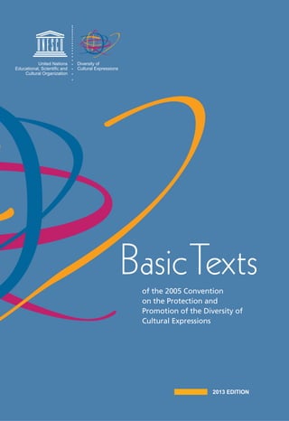 BasicTexts
2013 EDITION
of the 2005 Convention
on the Protection and
Promotion of the Diversity of
Cultural Expressions
United Nations
(GXFDWLRQDO 6FLHQWL¿F DQG
Cultural Organization
Diversity of
Cultural Expressions
 