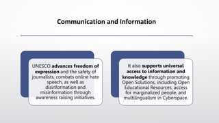 Communication and Information
UNESCO advances freedom of
expression and the safety of
journalists, combats online hate
speech, as well as
disinformation and
misinformation through
awareness raising initiatives.
It also supports universal
access to information and
knowledge through promoting
Open Solutions, including Open
Educational Resources, access
for marginalized people, and
multilingualism in Cyberspace.
 