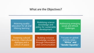 What are the Objectives?
Attaining quality
education for all and
lifelong learning
Mobilizing science
knowledge and
policy for sustainable
development
Addressing emerging
social and ethical
challenges
Fostering cultural
diversity, intercultural
dialogue and a
culture of peace
Building inclusive
knowledge societies
through information
and communication
Focuses on global
priority areas -
“Africa” and
“Gender Equality”.
 