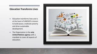 Education Transforms Lives
 Education transforms lives and is
at the heart of UNESCO’s mission
to build peace, eradicate poverty
and drive sustainable
development.
 The Organization is the only
United Nations agency with a
mandate to cover all aspects of
education.
 