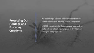 Protecting Our
Heritage and
Fostering
Creativity
 It is becoming a fact that no development can be
sustainable without a strong culture component.
 UNESCO has adopted a three-pronged approach to
make culture takes it rightful place in development
strategies and processes:
 