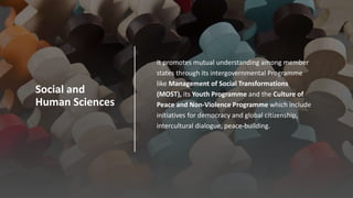 Social and
Human Sciences
 It promotes mutual understanding among member
states through its intergovernmental Programme
like Management of Social Transformations
(MOST), its Youth Programme and the Culture of
Peace and Non-Violence Programme which include
initiatives for democracy and global citizenship,
intercultural dialogue, peace-building.
 