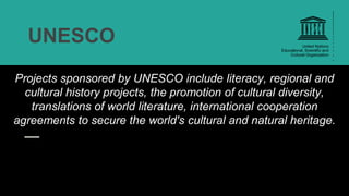 UNESCO
Projects sponsored by UNESCO include literacy, regional and
cultural history projects, the promotion of cultural diversity,
translations of world literature, international cooperation
agreements to secure the world's cultural and natural heritage.
 