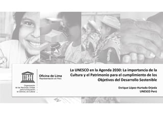 La UNESCO en la Agenda 2030: La importancia de la
Cultura y el Patrimonio para el cumplimiento de los
Objetivos del Desarrollo Sostenible
Enrique López-Hurtado Orjeda
UNESCO Perú
 