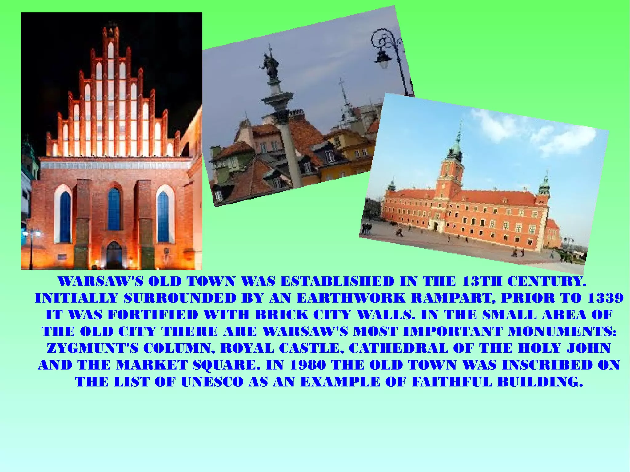 WARSAW'S OLD TOWN WAS ESTABLISHED IN THE 13TH CENTURY.
INITIALLY SURROUNDED BY AN EARTHWORK RAMPART, PRIOR TO 1339
IT WAS FORTIFIED WITH BRICK CITY WALLS. IN THE SMALL AREA OF
THE OLD CITY THERE ARE WARSAW'S MOST IMPORTANT MONUMENTS:
ZYGMUNT'S COLUMN, ROYAL CASTLE, CATHEDRAL OF THE HOLY JOHN
AND THE MARKET SQUARE. IN 1980 THE OLD TOWN WAS INSCRIBED ON
THE LIST OF UNESCO AS AN EXAMPLE OF FAITHFUL BUILDING.
 