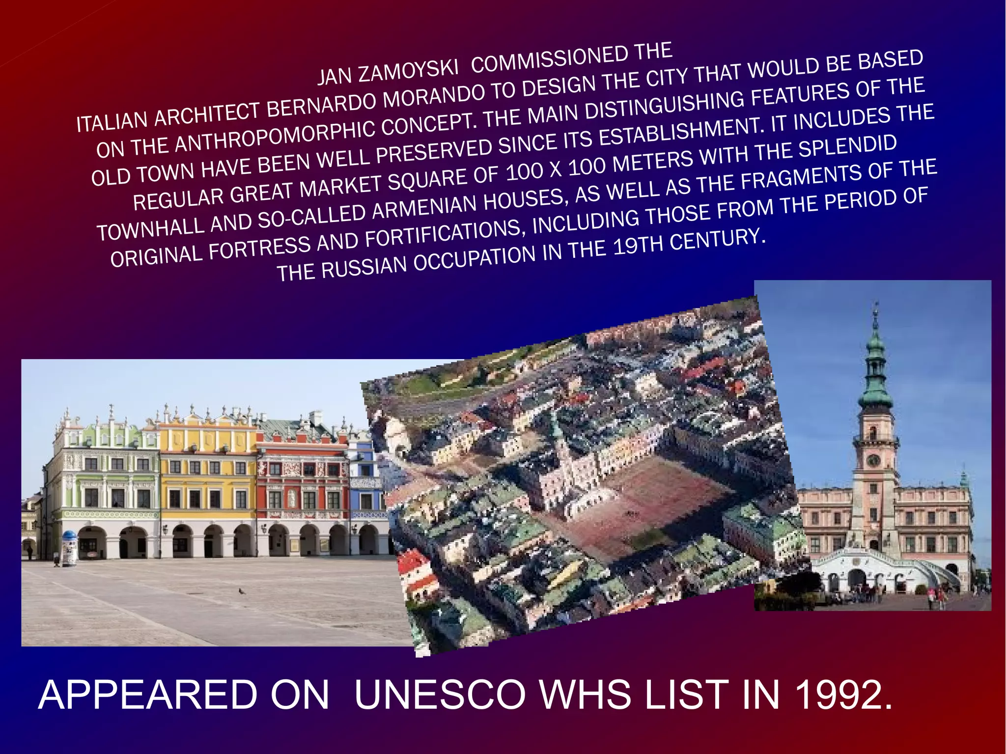 JAN ZAMOYSKI COMMISSIONED THE
ITALIAN ARCHITECT BERNARDO MORANDO TO DESIGN THE CITY THAT WOULD BE BASED
ON THE ANTHROPOMORPHIC CONCEPT. THE MAIN DISTINGUISHING FEATURES OF THE
OLD TOWN HAVE BEEN WELL PRESERVED SINCE ITS ESTABLISHMENT. IT INCLUDES THE
REGULAR GREAT MARKET SQUARE OF 100 X 100 METERS WITH THE SPLENDID
TOWNHALL AND SO-CALLED ARMENIAN HOUSES, AS WELL AS THE FRAGMENTS OF THE
ORIGINAL FORTRESS AND FORTIFICATIONS, INCLUDING THOSE FROM THE PERIOD OF
THE RUSSIAN OCCUPATION IN THE 19TH CENTURY.
APPEARED ON UNESCO WHS LIST IN 1992.
 