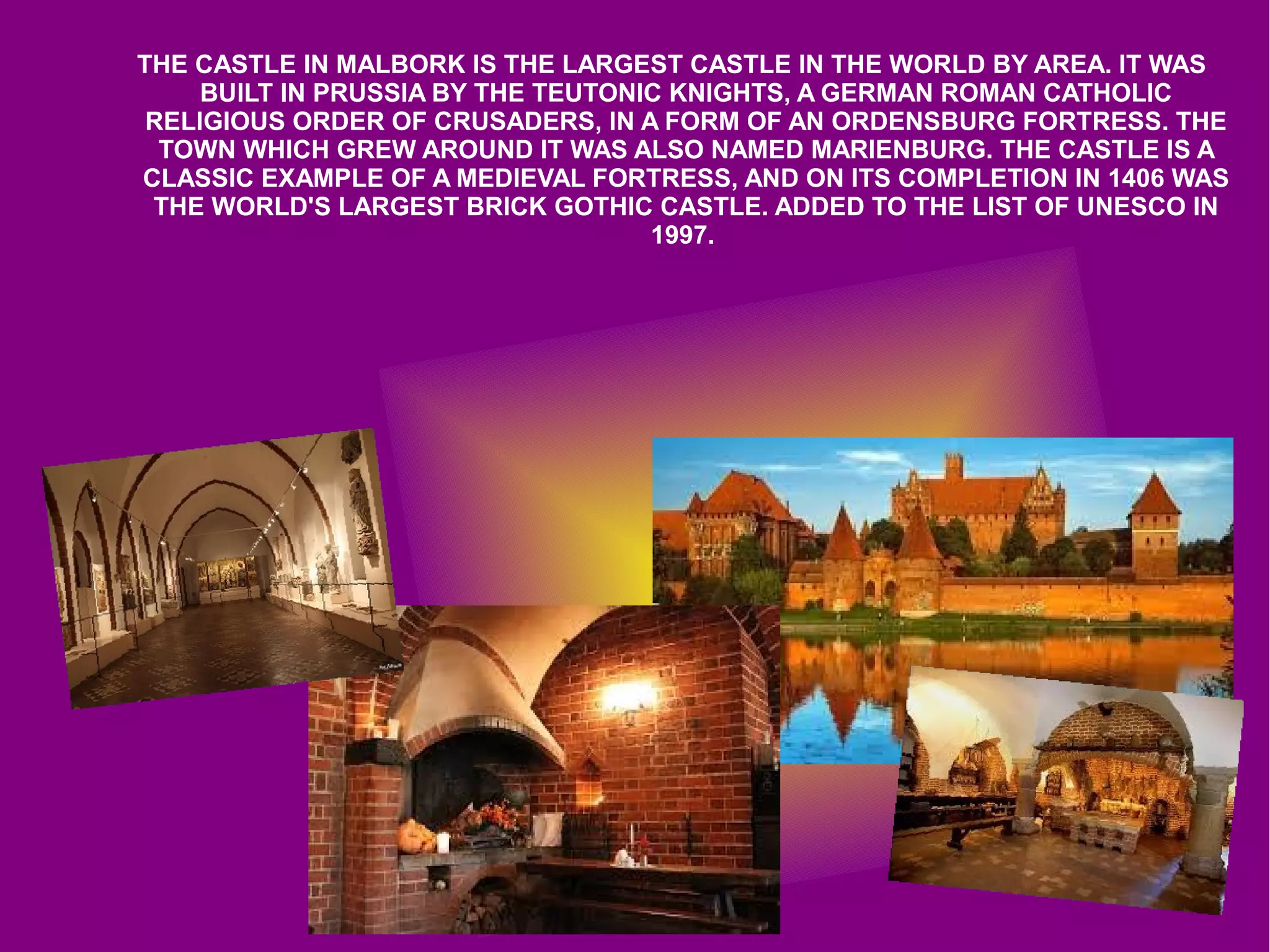THE CASTLE IN MALBORK IS THE LARGEST CASTLE IN THE WORLD BY AREA. IT WAS
BUILT IN PRUSSIA BY THE TEUTONIC KNIGHTS, A GERMAN ROMAN CATHOLIC
RELIGIOUS ORDER OF CRUSADERS, IN A FORM OF AN ORDENSBURG FORTRESS. THE
TOWN WHICH GREW AROUND IT WAS ALSO NAMED MARIENBURG. THE CASTLE IS A
CLASSIC EXAMPLE OF A MEDIEVAL FORTRESS, AND ON ITS COMPLETION IN 1406 WAS
THE WORLD'S LARGEST BRICK GOTHIC CASTLE. ADDED TO THE LIST OF UNESCO IN
1997.
 