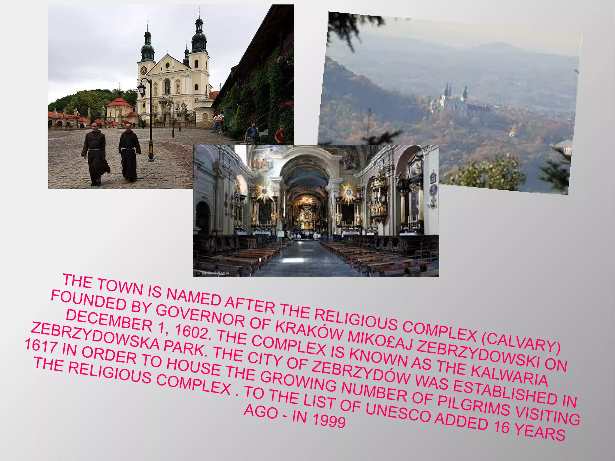 THE TOWN IS NAMED AFTER THE RELIGIOUS COMPLEX (CALVARY)
FOUNDED BY GOVERNOR OF KRAKÓW MIKO£AJ ZEBRZYDOWSKI ON
DECEMBER 1, 1602. THE COMPLEX IS KNOWN AS THE KALWARIA
ZEBRZYDOWSKA PARK. THE CITY OF ZEBRZYDÓW WAS ESTABLISHED IN
1617 IN ORDER TO HOUSE THE GROWING NUMBER OF PILGRIMS VISITING
THE RELIGIOUS COMPLEX . TO THE LIST OF UNESCO ADDED 16 YEARS
AGO - IN 1999
 