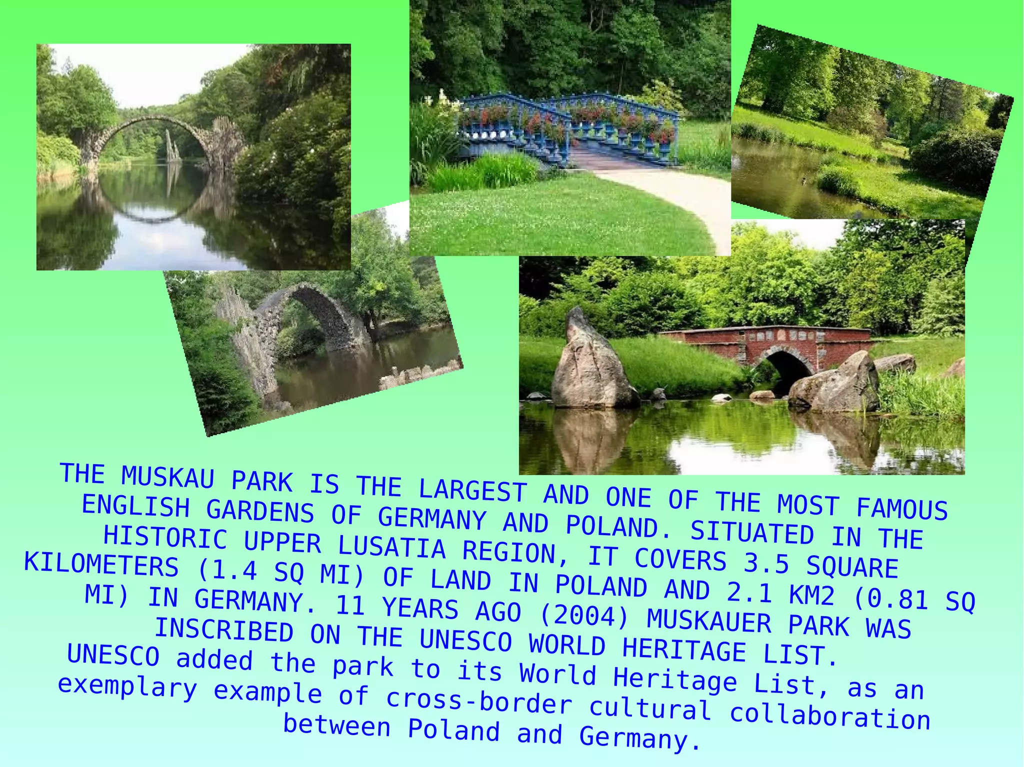 THE MUSKAU PARK IS THE LARGEST AND ONE OF THE MOST FAMOUSENGLISH GARDENS OF GERMANY AND POLAND. SITUATED IN THEHISTORIC UPPER LUSATIA REGION, IT COVERS 3.5 SQUAREKILOMETERS (1.4 SQ MI) OF LAND IN POLAND AND 2.1 KM2 (0.81 SQMI) IN GERMANY. 11 YEARS AGO (2004) MUSKAUER PARK WASINSCRIBED ON THE UNESCO WORLD HERITAGE LIST.UNESCO added the park to its World Heritage List, as anexemplary example of cross-border cultural collaborationbetween Poland and Germany.
 