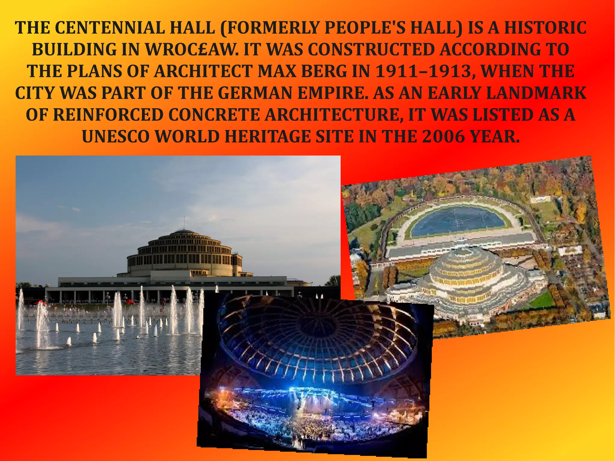 THE CENTENNIAL HALL (FORMERLY PEOPLE'S HALL) IS A HISTORIC
BUILDING IN WROC£AW. IT WAS CONSTRUCTED ACCORDING TO
THE PLANS OF ARCHITECT MAX BERG IN 1911–1913, WHEN THE
CITY WAS PART OF THE GERMAN EMPIRE. AS AN EARLY LANDMARK
OF REINFORCED CONCRETE ARCHITECTURE, IT WAS LISTED AS A
UNESCO WORLD HERITAGE SITE IN THE 2006 YEAR.
 