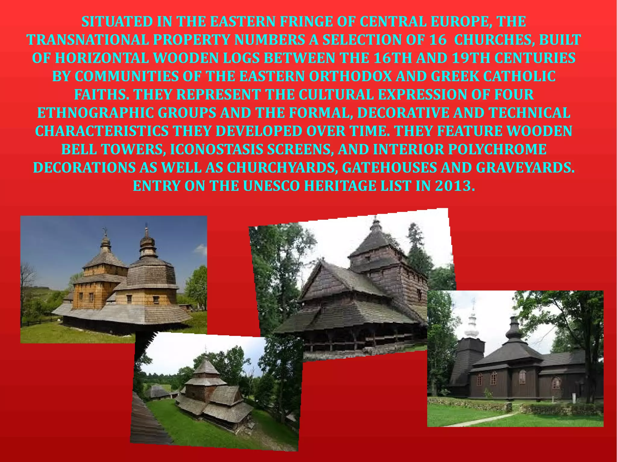 SITUATED IN THE EASTERN FRINGE OF CENTRAL EUROPE, THE
TRANSNATIONAL PROPERTY NUMBERS A SELECTION OF 16 CHURCHES, BUILT
OF HORIZONTAL WOODEN LOGS BETWEEN THE 16TH AND 19TH CENTURIES
BY COMMUNITIES OF THE EASTERN ORTHODOX AND GREEK CATHOLIC
FAITHS. THEY REPRESENT THE CULTURAL EXPRESSION OF FOUR
ETHNOGRAPHIC GROUPS AND THE FORMAL, DECORATIVE AND TECHNICAL
CHARACTERISTICS THEY DEVELOPED OVER TIME. THEY FEATURE WOODEN
BELL TOWERS, ICONOSTASIS SCREENS, AND INTERIOR POLYCHROME
DECORATIONS AS WELL AS CHURCHYARDS, GATEHOUSES AND GRAVEYARDS.
ENTRY ON THE UNESCO HERITAGE LIST IN 2013.
 