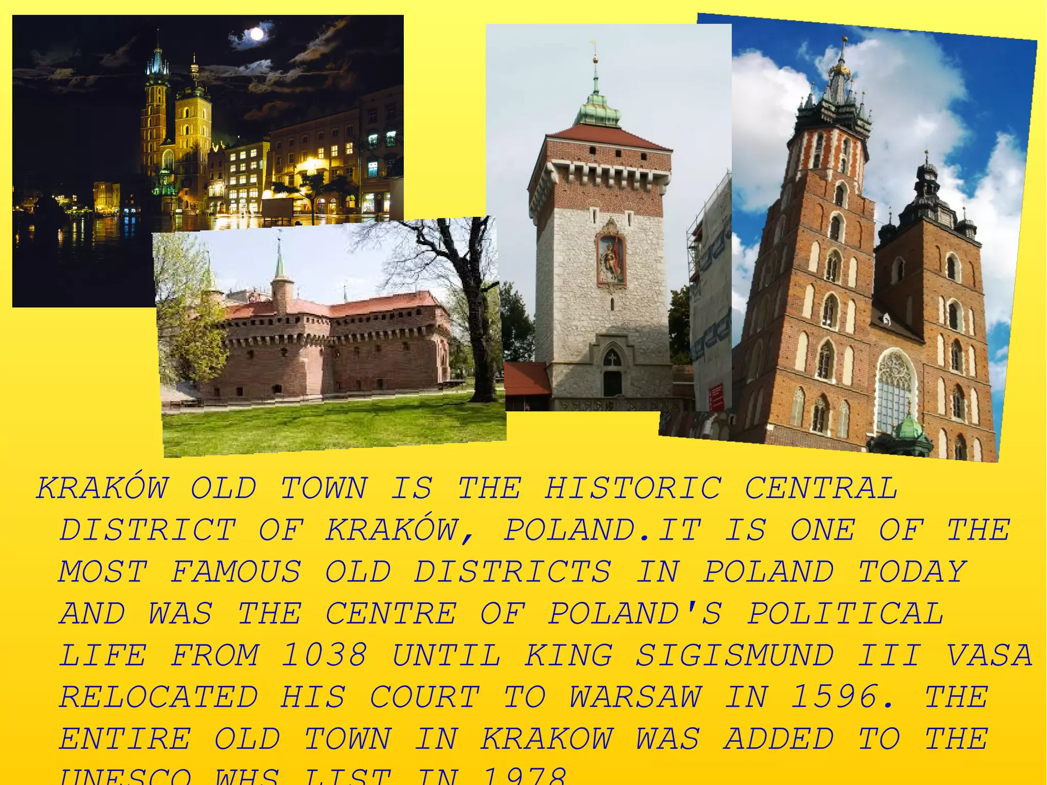 KRAKÓW OLD TOWN IS THE HISTORIC CENTRAL
DISTRICT OF KRAKÓW, POLAND.IT IS ONE OF THE
MOST FAMOUS OLD DISTRICTS IN POLAND TODAY
AND WAS THE CENTRE OF POLAND'S POLITICAL
LIFE FROM 1038 UNTIL KING SIGISMUND III VASA
RELOCATED HIS COURT TO WARSAW IN 1596. THE
ENTIRE OLD TOWN IN KRAKOW WAS ADDED TO THE
 