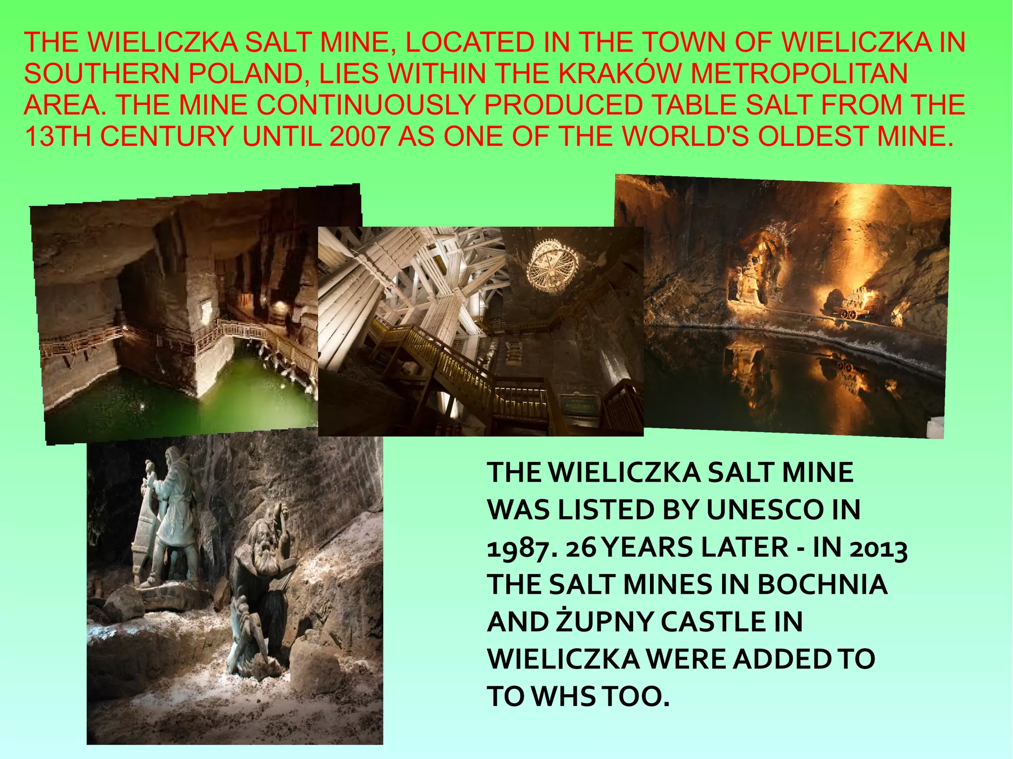 THE WIELICZKA SALT MINE, LOCATED IN THE TOWN OF WIELICZKA IN
SOUTHERN POLAND, LIES WITHIN THE KRAKÓW METROPOLITAN
AREA. THE MINE CONTINUOUSLY PRODUCED TABLE SALT FROM THE
13TH CENTURY UNTIL 2007 AS ONE OF THE WORLD'S OLDEST MINE.
THE WIELICZKA SALT MINE
WAS LISTED BY UNESCO IN
1987. 26YEARS LATER - IN 2013
THE SALT MINES IN BOCHNIA
AND ŻUPNY CASTLE IN
WIELICZKAWERE ADDEDTO
TO WHSTOO.
 