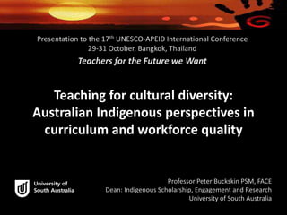 Presentation to the 17th UNESCO-APEID International Conference 
29-31 October, Bangkok, Thailand 
Teachers for the Future we Want 
Teaching for cultural diversity: 
Australian Indigenous perspectives in 
curriculum and workforce quality 
Professor Peter Buckskin PSM, FACE 
Dean: Indigenous Scholarship, Engagement and Research 
University of South Australia 
 