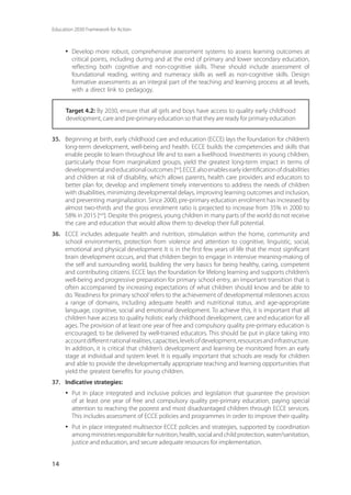Education 2030 Framework for Action
14
·	 Develop more robust, comprehensive assessment systems to assess learning outcomes at
critical points, including during and at the end of primary and lower secondary education,
reflecting both cognitive and non-cognitive skills. These should include assessment of
foundational reading, writing and numeracy skills as well as non-cognitive skills. Design
formative assessments as an integral part of the teaching and learning process at all levels,
with a direct link to pedagogy.
Target 4.2: By 2030, ensure that all girls and boys have access to quality early childhood
development, care and pre-primary education so that they are ready for primary education
35.	 Beginning at birth, early childhood care and education (ECCE) lays the foundation for children’s
long-term development, well-being and health. ECCE builds the competencies and skills that
enable people to learn throughout life and to earn a livelihood. Investments in young children,
particularly those from marginalized groups, yield the greatest long-term impact in terms of
developmentalandeducationaloutcomes[xxi
].ECCEalsoenablesearlyidentificationofdisabilities
and children at risk of disability, which allows parents, health care providers and educators to
better plan for, develop and implement timely interventions to address the needs of children
with disabilities, minimizing developmental delays, improving learning outcomes and inclusion,
and preventing marginalization. Since 2000, pre-primary education enrolment has increased by
almost two-thirds and the gross enrolment ratio is projected to increase from 35% in 2000 to
58% in 2015 [xxii
]. Despite this progress, young children in many parts of the world do not receive
the care and education that would allow them to develop their full potential.
36.	 ECCE includes adequate health and nutrition, stimulation within the home, community and
school environments, protection from violence and attention to cognitive, linguistic, social,
emotional and physical development. It is in the first few years of life that the most significant
brain development occurs, and that children begin to engage in intensive meaning-making of
the self and surrounding world, building the very basics for being healthy, caring, competent
and contributing citizens. ECCE lays the foundation for lifelong learning and supports children’s
well-being and progressive preparation for primary school entry, an important transition that is
often accompanied by increasing expectations of what children should know and be able to
do.‘Readiness for primary school’refers to the achievement of developmental milestones across
a range of domains, including adequate health and nutritional status, and age-appropriate
language, cognitive, social and emotional development. To achieve this, it is important that all
children have access to quality holistic early childhood development, care and education for all
ages. The provision of at least one year of free and compulsory quality pre-primary education is
encouraged, to be delivered by well-trained educators. This should be put in place taking into
accountdifferentnationalrealities,capacities,levelsofdevelopment,resourcesandinfrastructure.
In addition, it is critical that children’s development and learning be monitored from an early
stage at individual and system level. It is equally important that schools are ready for children
and able to provide the developmentally appropriate teaching and learning opportunities that
yield the greatest benefits for young children.
37.	 Indicative strategies:
·	 Put in place integrated and inclusive policies and legislation that guarantee the provision
of at least one year of free and compulsory quality pre-primary education, paying special
attention to reaching the poorest and most disadvantaged children through ECCE services.
This includes assessment of ECCE policies and programmes in order to improve their quality.
·	 Put in place integrated multisector ECCE policies and strategies, supported by coordination
amongministriesresponsiblefornutrition,health,socialandchildprotection,water/sanitation,
justice and education, and secure adequate resources for implementation.
 