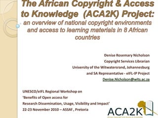 The African Copyright & Access to Knowledge  (ACA2K) Project: an overview of national copyright environments and access to learning materials in 8 African countries Denise Rosemary Nicholson Copyright Services Librarian University of the Witwatersrand, Johannesburg and SA Representative - eIFL-IP Project Denise.Nicholson@wits.ac.za UNESCO/eIFL Regional Workshop on  ‘Benefits of Open access for  Research Dissemination, Usage, Visibility and Impact’ 22-23 November 2010 – ASSAf , Pretoria 