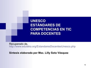 1
UNESCO
ESTÁNDARES DE
COMPETENCIAS EN TIC
PARA DOCENTES
Recuperado de,
http://www.eduteka.org/EstandaresDocentesUnesco.php
Síntesis elaborada por Msc. Lilly Soto Vásquez
 