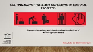 Rome, Italy, 20-24 November 2017
FIGHTING AGAINSTTHE ILLICITTRAFFICKING OF CULTURAL
PROPERTY -
Cross-border training workshop for relevant authorities of
Montenegro and Serbia
 