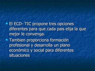 El ECD- TIC propone tres opciones diferentes para que cada pais elija la que mejor le convenga. Tambien proporciona formación profesional y desarrolla un plano económico y social para diferentes situaciones 