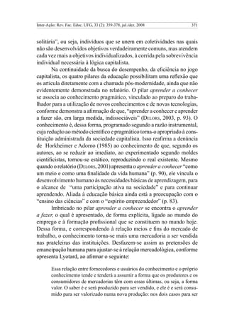 Inter-Ação: Rev. Fac. Educ. UFG, 33 (2): 359-378, jul./dez. 2008             371



solitária”, ou seja, indivíduos que se unem em coletividades nas quais
não são desenvolvidos objetivos verdadeiramente comuns, mas atendem
cada vez mais a objetivos individualizados, à corrida pela sobrevivência
individual necessária à lógica capitalista.
       Na continuidade da busca do desempenho, da eficiência no jogo
capitalista, os quatro pilares da educação possibilitam uma reflexão que
os articula diretamente com a chamada pós-modernidade, ainda que não
evidentemente demonstrada no relatório. O pilar aprender a conhecer
se associa ao conhecimento pragmático, vinculado ao preparo do traba-
lhador para a utilização de novos conhecimentos e de novas tecnologias,
conforme demonstra a afirmação de que, “aprender a conhecer e aprender
a fazer são, em larga medida, indissociáveis” (Delors, 2003, p. 93). O
conhecimento é, dessa forma, programado segundo a razão instrumental,
cuja redução ao método científico e pragmático torna-o apropriado à cons-
tituição administrada da sociedade capitalista. Isso reafirma a denúncia
de Horkheimer e Adorno (1985) ao conhecimento de que, segundo os
autores, ao se reduzir ao imediato, ao experimentado segundo moldes
cientificistas, tornou-se estático, reproduzindo o real existente. Mesmo
quando o relatório (Delors, 2001) apresenta o aprender a conhecer “como
um meio e como uma finalidade da vida humana” (p. 90), ele vincula o
desenvolvimento humano às necessidades básicas de aprendizagem, para
o alcance de “uma participação ativa na sociedade” e para continuar
aprendendo. Aliada à educação básica ainda está a preocupação com o
“ensino das ciências” e com o “espírito empreendedor” (p. 83).
       Imbricado no pilar aprender a conhecer se encontra o aprender
a fazer, o qual é apresentado, de forma explícita, ligado ao mundo do
emprego e à formação profissional que se constituem no mundo hoje.
Dessa forma, e correspondendo à relação meios e fins do mercado de
trabalho, o conhecimento torna-se mais uma mercadoria a ser vendida
nas prateleiras das instituições. Desfazem-se assim as pretensões de
emancipação humana para ajustar-se à relação mercadológica, conforme
apresenta Lyotard, ao afirmar o seguinte:

        Essa relação entre fornecedores e usuários do conhecimento e o próprio
        conhecimento tende e tenderá a assumir a forma que os produtores e os
        consumidores de mercadorias têm com essas últimas, ou seja, a forma
        valor. O saber é e será produzido para ser vendido, e ele é e será consu-
        mido para ser valorizado numa nova produção: nos dois casos para ser
 