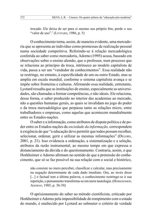 372                  SILVA, L.R. – Unesco: Os quatro pilares da “educação pós-moderna”



      trocado. Ele deixa de ser para si mesmo seu próprio fim; perde o seu
      “valor de uso”.7 (Lyotard, 1986, p. 5)

       O conhecimento torna, assim, de maneira evidente, uma mercado-
ria que se apresenta ao indivíduo como promessas de realização pessoal
numa sociedade competitiva. Referindo-se à relação mercadológica
conferida ao saber como mercadoria, Adorno (1995) acusa, baseado em
observações sobre o ensino alemão, que o professor, num processo que
se relaciona ao princípio da troca, intrínseco ao modelo capitalista de
vida, passa a ser um “vendedor de conhecimentos”. Essa realidade não
se restringe, no entanto, à especificidade de um ou outro Estado, mas se
amplia em escala mundial, conforme o sistema capitalista avança e se
impõe sobre fronteiras e culturas. Afirmando essa realidade, entretanto,
Lyotard ressalta que as instituições de ensino, especialmente as universi-
dades, são chamadas a formar competências, e não ideais. Ele relaciona,
dessa forma, o saber produzido no interior das academias ao mercado,
não a questões humanas gerais, as quais se invalidam no jogo do poder
e da troca mercadológica que perpassa tanto as relações micro, entre
trabalhadores e empresas, como aquelas que acontecem mundialmente
entre os Estados-nações.
       O saber e a informação, como atributos de disputa política e de po-
der entre os Estados-nações da sociedade da informação, correspondem
à exigência de que “a educação deve permitir que todos possam recolher,
selecionar, ordenar, gerir e utilizar as mesmas informações” (Delors,
2001, p. 21). Isso evidencia a ordenação, a sistematização e a seleção,
atributos da razão instrumental, ao mesmo tempo em que expressa o
distanciamento da dúvida e do questionamento. Contraria, assim, o que
Horkheimer e Adorno afirmam no sentido de que a pretensão do conhe-
cimento, que só se faz possível na sua relação com o social e histórico,

      não consiste no mero perceber, classificar e calcular, mas precisamente
      na negação determinante de cada dado imediato. Ora, ao invés disso
      [...] o factual tem a última palavra, o conhecimento restringe-se à sua
      repetição, o pensamento transforma-se em mera tautologia. (Horkheimer;
      Adorno, 1985, p. 38-39)

     O aprisionamento do saber ao método cientificista, criticado por
Horkheimer e Adorno pela impossibilidade do rompimento com o estado
do mundo, é enaltecido por Lyotard ao submeter o critério de verdade
 