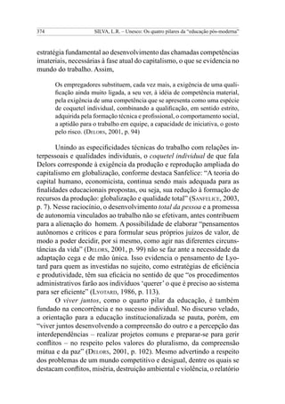 374                  SILVA, L.R. – Unesco: Os quatro pilares da “educação pós-moderna”



estratégia fundamental ao desenvolvimento das chamadas competências
imateriais, necessárias à fase atual do capitalismo, o que se evidencia no
mundo do trabalho. Assim,

      Os empregadores substituem, cada vez mais, a exigência de uma quali-
      ficação ainda muito ligada, a seu ver, à idéia de competência material,
      pela exigência de uma competência que se apresenta como uma espécie
      de coquetel individual, combinando a qualificação, em sentido estrito,
      adquirida pela formação técnica e profissional, o comportamento social,
      a aptidão para o trabalho em equipe, a capacidade de iniciativa, o gosto
      pelo risco. (Delors, 2001, p. 94)

       Unindo as especificidades técnicas do trabalho com relações in-
terpessoais e qualidades individuais, o coquetel individual de que fala
Delors corresponde à exigência da produção e reprodução ampliada do
capitalismo em globalização, conforme destaca Sanfelice: “A teoria do
capital humano, economicista, continua sendo mais adequada para as
finalidades educacionais propostas, ou seja, sua redução à formação de
recursos da produção: globalização e qualidade total” (Sanfelice, 2003,
p. 7). Nesse raciocínio, o desenvolvimento total da pessoa e a promessa
de autonomia vinculados ao trabalho não se efetivam, antes contribuem
para a alienação do homem. A possibilidade de elaborar “pensamentos
autônomos e críticos e para formular seus próprios juízos de valor, de
modo a poder decidir, por si mesmo, como agir nas diferentes circuns-
tâncias da vida” (Delors, 2001, p. 99) não se faz ante a necessidade da
adaptação cega e de mão única. Isso evidencia o pensamento de Lyo-
tard para quem as investidas no sujeito, como estratégias de eficiência
e produtividade, têm sua eficácia no sentido de que “os procedimentos
administrativos farão aos indivíduos ‘querer’ o que é preciso ao sistema
para ser eficiente” (Lyotard, 1986, p. 113).
       O viver juntos, como o quarto pilar da educação, é também
fundado na concorrência e no sucesso individual. No discurso velado,
a orientação para a educação institucionalizada se pauta, porém, em
“viver juntos desenvolvendo a compreensão do outro e a percepção das
interdependências – realizar projetos comuns e preparar-se para gerir
conflitos – no respeito pelos valores do pluralismo, da compreensão
mútua e da paz” (Delors, 2001, p. 102). Mesmo advertindo a respeito
dos problemas de um mundo competitivo e desigual, dentre os quais se
destacam conflitos, miséria, destruição ambiental e violência, o relatório
 