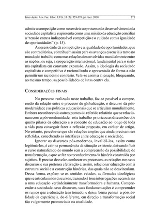 Inter-Ação: Rev. Fac. Educ. UFG, 33 (2): 359-378, jul./dez. 2008      375



admite a competição como necessária ao processo de desenvolvimento da
sociedade capitalista e apresenta como uma missão da educação conciliar
a “tensão entre a indispensável competição e o cuidado com a igualdade
de oportunidades” (p. 15).
       A necessidade da competição e a igualdade de oportunidades, que
são contraditórias, contribuem assim para os avanços essenciais tanto no
mundo do trabalho como nas relações desenvolvidas mundialmente entre
as nações, ou seja, a cooperação internacional, fundamental para o siste-
ma capitalista em constante expansão. Assim, a ideologia da sociedade
capitalista e competitiva é racionalizada e apresentada de forma a não
permitir um raciocínio contrário. Vela-se assim a alienação, bloqueando,
ao mesmo tempo, as possibilidades de lutas contra ela.

Considerações finais
       No percurso realizado neste trabalho, faz-se possível a compre-
ensão da relação entre o processo de globalização, o discurso da pós-
modernidade e as políticas educacionais que se articulam mundialmente.
Embora reconhecendo outros pontos do referido relatório que se relacio-
nam com a pós-modernidade, este trabalho priorizou as discussões dos
quatro pilares da educação e o conceito de educação ao longo de toda
a vida para conseguir fazer a reflexão proposta, em caráter de artigo.
No entanto, percebe-se que são relações amplas que ainda precisam ser
refletidas, concebendo as interfaces entre educação e sociedade.
       Ignorar os discursos pós-modernos, invalidá-los, assim como
legitimá-los, é cair na permanência da situação existente, deixando fluir
o curso naturalizado do mundo sem a compreensão da possibilidade de
transformação, o que se faz no reconhecimento da história construída por
sujeitos. É preciso desvelar, conhecer os processos, as relações nos seus
discursos e sua pretensa efetivação e, assim, relacionar educação com a
estrutura social e a construção histórica, das quais não se desvinculam.
Dessa forma, expõem-se os sentidos velados, as fórmulas ideológicas
que se articulam nos discursos, trazendo à tona interrogações necessárias
a uma educação verdadeiramente transformadora e humana. Compre-
ender a sociedade, seus discursos, suas fundamentações é compreender
os rumos que a educação tem tomado, e dessa forma pensar a possibi-
lidade da experiência, do diferente, em direção a transformação social
tão vulgarmente pronunciada na atualidade.
 
