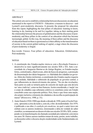 376                    SILVA, L.R. – Unesco: Os quatro pilares da “educação pós-moderna”



Abstract
This article sets out to establish a relationship between discussions on education
mentioned in the report to UNESCO – Education: a treasure to discover – and
Lyotard’s post-modernity discourse. It presents the proposal for education
from this report, highlighting the four pillars of education: learning to know,
learning to do, learning to be and live together, taking as their starting point
the relationship between the process of globalization and the discourse of post-
modernity and these pillars in the context of an education which has become
increasingly global. In this way, the meaning of these pillars and the discourse
of education based on them is questioned as is their affinity to the transformation
of society in the current global ranking of capital, a stage where the discourse
of post-modernity is forged.

Key-words: Unesco. Four pillars of education. Education. Globalization.
Post-modernity.


NOTAS
1.	 A constituição dos Estados-nações inicia-se com a Revolução Francesa e
    desenvolve-se mais significativamente nos séculos XIX e XX. Ante a ne-
    cessidade de a burguesia libertar-se do Antigo Regime, os Estados-nações
    fortes, centralizados, objetivavam, além da busca do progresso, a promoção
    da disseminação dos ideais burgueses e a fidelidade dos cidadãos ao gover-
    no. Além dos limites territoriais, a constituição dos Estados-nações requeria
    certa unidade, fidelidade e submissão da população ao governo central, o
    que influenciaria no desenvolvimento dos países. “Na era das revoluções,
    fazia parte ou cedo se tornaria parte do conceito de nação que esta deveria
    ser ‘una e indivisa’, como na fase francesa. Assim considerada, a ‘nação’ era
    o corpo de cidadãos cuja soberania coletiva os constituía como um Estado
    concebido como sua expressão política. Pois, fosse o que fosse uma nação,
    ela sempre incluiria o elemento da cidadania e da escolha ou participação de
    massa” (Hobsbawm, 1990, p. 31).
2.	 Autor francês (1924-1988) que desde a década de 1950, junto à Escola Fran-
    cesa, apresenta a crise da razão e, com ela, o fim da modernidade. Em 1979,
    é publicada a sua obra A condição pós-moderna, na qual o autor trava um
    embate com os autores modernos, tensionando a idéia de verdade do saber
    científico, as metanarrativas desenvolvidas nos séculos XVIII e XIX, contra-
    pondo-os às transformações da chamada sociedade pós-industrial, com início
    nos anos 50. Outros autores também tratam do tema, porém, neste trabalho,
    as discussões sobre o discurso da pós-modernidade serão fundamentadas em
    Lyotard.
 