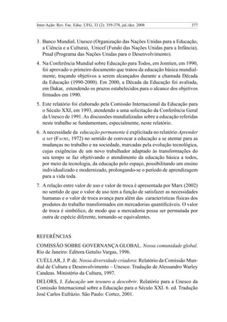 Inter-Ação: Rev. Fac. Educ. UFG, 33 (2): 359-378, jul./dez. 2008           377



3.	 Banco Mundial, Unesco (Organização das Nações Unidas para a Educação,
    a Ciência e a Cultura), Unicef (Fundo das Nações Unidas para a Infância),
    Pnud (Programa das Nações Unidas para o Desenvolvimento).
4.	 Na Conferência Mundial sobre Educação para Todos, em Jomtien, em 1990,
    foi aprovado o primeiro documento que tratou da educação básica mundial-
    mente, traçando objetivos a serem alcançados durante a chamada Década
    da Educação (1990-2000). Em 2000, a Década da Educação foi avaliada,
    em Dakar, estendendo os prazos estabelecidos para o alcance dos objetivos
    firmados em 1990.
5.	 Este relatório foi elaborado pela Comissão Internacional da Educação para
    o Século XXI, em 1993, atendendo a uma solicitação da Conferência Geral
    da Unesco de 1991. As discussões mundializadas sobre a educação referidas
    neste trabalho se fundamentam, especialmente, neste relatório.
6. 	A necessidade da educação permanente é explicitada no relatório Aprender
    a ser (Faure, 1972) no sentido de convocar a educação a se atentar para as
    mudanças no trabalho e na sociedade, marcadas pela evolução tecnológica,
    cujas exigências de um novo trabalhador adaptado às transformações do
    seu tempo se faz objetivando o atendimento da educação básica a todos,
    por meio da tecnologia, da educação pelo espaço, possibilitando um ensino
    individualizado e modernizado, prolongando-se o período de aprendizagem
    para a vida toda.
7.	 A relação entre valor de uso e valor de troca é apresentada por Marx (2002)
    no sentido de que o valor de uso tem a função de satisfazer as necessidades
    humanas e o valor de troca avança para além das características físicas dos
    produtos do trabalho transformados em mercadorias quantificáveis. O valor
    de troca é simbólico, de modo que a mercadoria possa ser permutada por
    outra de espécie diferente, tornando-se equivalentes.


Referências
COMISSÃO SOBRE GOVERNANÇA GLOBAL. Nossa comunidade global.
Rio de Janeiro: Editora Getulio Vargas, 1996.
CUÉLLAR, J. P. de. Nossa diversidade criadora: Relatório da Comissão Mun-
dial de Cultura e Desenvolvimento – Unesco. Tradução de Alessandro Warley
Candeas. Ministério da Cultura, 1997.
DELORS, J. Educação um tesouro a descobrir. Relatório para a Unesco da
Comissão Internacional sobre a Educação para o Século XXI. 6. ed. Tradução
José Carlos Eufrázio. São Paulo: Cortez, 2001.
 