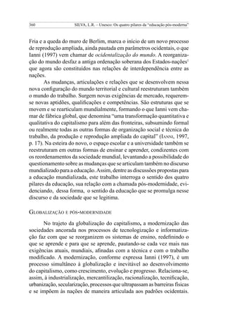 360                  SILVA, L.R. – Unesco: Os quatro pilares da “educação pós-moderna”



Fria e a queda do muro de Berlim, marca o início de um novo processo
de reprodução ampliada, ainda pautada em parâmetros ocidentais, o que
Ianni (1997) vem chamar de ocidentalização do mundo. A reorganiza-
ção do mundo desfaz a antiga ordenação soberana dos Estados-nações1
que agora são constituídos nas relações de interdependência entre as
nações.
       As mudanças, articulações e relações que se desenvolvem nessa
nova configuração do mundo territorial e cultural reestruturam também
o mundo do trabalho. Surgem novas exigências de mercado, requerem-
se novas aptidões, qualificações e competências. São estruturas que se
movem e se rearticulam mundialmente, formando o que Ianni vem cha-
mar de fábrica global, que denomina “uma transformação quantitativa e
qualitativa do capitalismo para além das fronteiras, subsumindo formal
ou realmente todas as outras formas de organização social e técnica do
trabalho, da produção e reprodução ampliada do capital” (Ianni, 1997,
p. 17). Na esteira do novo, o espaço escolar e a universidade também se
reestruturam em outras formas de ensinar e aprender, condizentes com
os reordenamentos da sociedade mundial, levantando a possibilidade do
questionamento sobre as mudanças que se articulam também no discurso
mundializado para a educação. Assim, dentre as discussões propostas para
a educação mundializada, este trabalho interroga o sentido dos quatro
pilares da educação, sua relação com a chamada pós-modernidade, evi-
denciando, dessa forma, o sentido da educação que se promulga nesse
discurso e da sociedade que se legitima.

Globalização e pós-modernidade
      No trajeto da globalização do capitalismo, a modernização das
sociedades ancorada nos processos de tecnologização e informatiza-
ção faz com que se reorganizem os sistemas de ensino, redefinindo o
que se aprende e para que se aprende, pautando-se cada vez mais nas
exigências atuais, mundiais, afinadas com a técnica e com o trabalho
modificado. A modernização, conforme expressa Ianni (1997), é um
processo simultâneo à globalização e inevitável ao desenvolvimento
do capitalismo, como crescimento, evolução e progresso. Relaciona-se,
assim, à industrialização, mercantilização, racionalização, tecnificação,
urbanização, secularização, processos que ultrapassam as barreiras físicas
e se impõem às nações de maneira articulada aos padrões ocidentais.
 