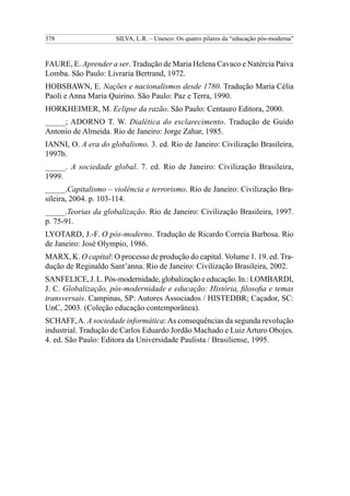 378                  SILVA, L.R. – Unesco: Os quatro pilares da “educação pós-moderna”



FAURE, E. Aprender a ser. Tradução de Maria Helena Cavaco e Natércia Paiva
Lomba. São Paulo: Livraria Bertrand, 1972.
HOBSBAWN, E. Nações e nacionalismos desde 1780. Tradução Maria Célia
Paoli e Anna Maria Quirino. São Paulo: Paz e Terra, 1990.
HORKHEIMER, M. Eclipse da razão. São Paulo: Centauro Editora, 2000.
_____; ADORNO T. W. Dialética do esclarecimento. Tradução de Guido
Antonio de Almeida. Rio de Janeiro: Jorge Zahar, 1985.
IANNI, O. A era do globalismo. 3. ed. Rio de Janeiro: Civilização Brasileira,
1997b.
_____. A sociedade global. 7. ed. Rio de Janeiro: Civilização Brasileira,
1999.
_____.Capitalismo – violência e terrorismo. Rio de Janeiro: Civilização Bra-
sileira, 2004. p. 103-114.
_____.Teorias da globalização. Rio de Janeiro: Civilização Brasileira, 1997.
p. 75-91.
LYOTARD, J.-F. O pós-moderno. Tradução de Ricardo Correia Barbosa. Rio
de Janeiro: José Olympio, 1986.
MARX, K. O capital: O processo de produção do capital. Volume 1. 19. ed. Tra-
dução de Reginaldo Sant’anna. Rio de Janeiro: Civilização Brasileira, 2002.
SANFELICE, J. L. Pós-modernidade, globalização e educação. In.: LOMBARDI,
J. C. Globalização, pós-modernidade e educação: História, filosofia e temas
transversais. Campinas, SP: Autores Associados / HISTEDBR; Caçador, SC:
UnC, 2003. (Coleção educação contemporânea).
SCHAFF, A. A sociedade informática: As consequências da segunda revolução
industrial. Tradução de Carlos Eduardo Jordão Machado e Luiz Arturo Obojes.
4. ed. São Paulo: Editora da Universidade Paulista / Brasiliense, 1995.
 