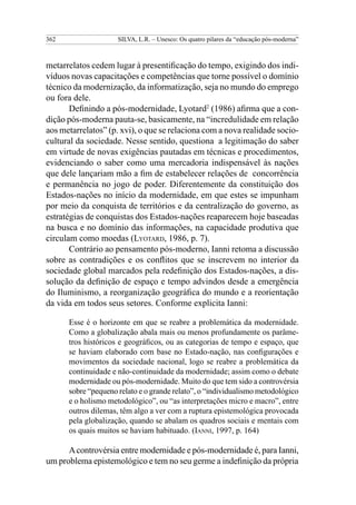362                  SILVA, L.R. – Unesco: Os quatro pilares da “educação pós-moderna”



metarrelatos cedem lugar à presentificação do tempo, exigindo dos indi-
víduos novas capacitações e competências que torne possível o domínio
técnico da modernização, da informatização, seja no mundo do emprego
ou fora dele.
       Definindo a pós-modernidade, Lyotard2 (1986) afirma que a con-
dição pós-moderna pauta-se, basicamente, na “incredulidade em relação
aos metarrelatos” (p. xvi), o que se relaciona com a nova realidade socio-
cultural da sociedade. Nesse sentido, questiona a legitimação do saber
em virtude de novas exigências pautadas em técnicas e procedimentos,
evidenciando o saber como uma mercadoria indispensável às nações
que dele lançariam mão a fim de estabelecer relações de concorrência
e permanência no jogo de poder. Diferentemente da constituição dos
Estados-nações no início da modernidade, em que estes se impunham
por meio da conquista de territórios e da centralização do governo, as
estratégias de conquistas dos Estados-nações reaparecem hoje baseadas
na busca e no domínio das informações, na capacidade produtiva que
circulam como moedas (Lyotard, 1986, p. 7).
       Contrário ao pensamento pós-moderno, Ianni retoma a discussão
sobre as contradições e os conflitos que se inscrevem no interior da
sociedade global marcados pela redefinição dos Estados-nações, a dis-
solução da definição de espaço e tempo advindos desde a emergência
do Iluminismo, a reorganização geográfica do mundo e a reorientação
da vida em todos seus setores. Conforme explicita Ianni:

      Esse é o horizonte em que se reabre a problemática da modernidade.
      Como a globalização abala mais ou menos profundamente os parâme-
      tros históricos e geográficos, ou as categorias de tempo e espaço, que
      se haviam elaborado com base no Estado-nação, nas configurações e
      movimentos da sociedade nacional, logo se reabre a problemática da
      continuidade e não-continuidade da modernidade; assim como o debate
      modernidade ou pós-modernidade. Muito do que tem sido a controvérsia
      sobre “pequeno relato e o grande relato”, o “individualismo metodológico
      e o holismo metodológico”, ou “as interpretações micro e macro”, entre
      outros dilemas, têm algo a ver com a ruptura epistemológica provocada
      pela globalização, quando se abalam os quadros sociais e mentais com
      os quais muitos se haviam habituado. (Ianni, 1997, p. 164)

      A controvérsia entre modernidade e pós-modernidade é, para Ianni,
um problema epistemológico e tem no seu germe a indefinição da própria
 