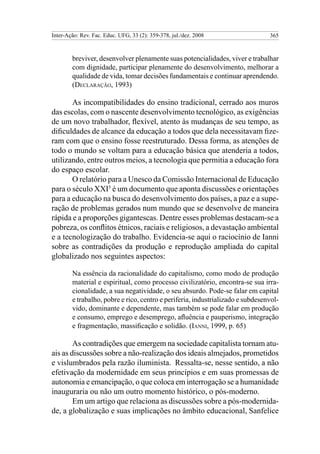 Inter-Ação: Rev. Fac. Educ. UFG, 33 (2): 359-378, jul./dez. 2008                365



        breviver, desenvolver plenamente suas potencialidades, viver e trabalhar
        com dignidade, participar plenamente do desenvolvimento, melhorar a
        qualidade de vida, tomar decisões fundamentais e continuar aprendendo.
        (Declaração, 1993)

       As incompatibilidades do ensino tradicional, cerrado aos muros
das escolas, com o nascente desenvolvimento tecnológico, as exigências
de um novo trabalhador, flexível, atento às mudanças de seu tempo, as
dificuldades de alcance da educação a todos que dela necessitavam fize-
ram com que o ensino fosse reestruturado. Dessa forma, as atenções de
todo o mundo se voltam para a educação básica que atenderia a todos,
utilizando, entre outros meios, a tecnologia que permitia a educação fora
do espaço escolar.
       O relatório para a Unesco da Comissão Internacional de Educação
para o século XXI5 é um documento que aponta discussões e orientações
para a educação na busca do desenvolvimento dos países, a paz e a supe-
ração de problemas gerados num mundo que se desenvolve de maneira
rápida e a proporções gigantescas. Dentre esses problemas destacam-se a
pobreza, os conflitos étnicos, raciais e religiosos, a devastação ambiental
e a tecnologização do trabalho. Evidencia-se aqui o raciocínio de Ianni
sobre as contradições da produção e reprodução ampliada do capital
globalizado nos seguintes aspectos:

        Na essência da racionalidade do capitalismo, como modo de produção
        material e espiritual, como processo civilizatório, encontra-se sua irra-
        cionalidade, a sua negatividade, o seu absurdo. Pode-se falar em capital
        e trabalho, pobre e rico, centro e periferia, industrializado e subdesenvol-
        vido, dominante e dependente, mas também se pode falar em produção
        e consumo, emprego e desemprego, afluência e pauperismo, integração
        e fragmentação, massificação e solidão. (Ianni, 1999, p. 65)

        As contradições que emergem na sociedade capitalista tornam atu-
ais as discussões sobre a não-realização dos ideais almejados, prometidos
e vislumbrados pela razão iluminista. Ressalta-se, nesse sentido, a não
efetivação da modernidade em seus princípios e em suas promessas de
autonomia e emancipação, o que coloca em interrogação se a humanidade
inauguraria ou não um outro momento histórico, o pós-moderno.
        Em um artigo que relaciona as discussões sobre a pós-modernida-
de, a globalização e suas implicações no âmbito educacional, Sanfelice
 