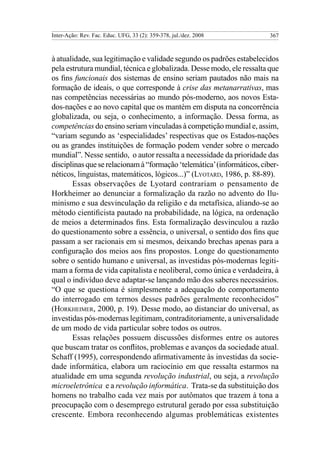 Inter-Ação: Rev. Fac. Educ. UFG, 33 (2): 359-378, jul./dez. 2008         367



à atualidade, sua legitimação e validade segundo os padrões estabelecidos
pela estrutura mundial, técnica e globalizada. Desse modo, ele ressalta que
os fins funcionais dos sistemas de ensino seriam pautados não mais na
formação de ideais, o que corresponde à crise das metanarrativas, mas
nas competências necessárias ao mundo pós-moderno, aos novos Esta-
dos-nações e ao novo capital que os mantém em disputa na concorrência
globalizada, ou seja, o conhecimento, a informação. Dessa forma, as
competências do ensino seriam vinculadas à competição mundial e, assim,
“variam segundo as ‘especialidades’ respectivas que os Estados-nações
ou as grandes instituições de formação podem vender sobre o mercado
mundial”. Nesse sentido, o autor ressalta a necessidade da prioridade das
disciplinas que se relacionam à “formação ‘telemática’ (informáticos, ciber-
néticos, linguistas, matemáticos, lógicos...)” (Lyotard, 1986, p. 88-89).
       Essas observações de Lyotard contrariam o pensamento de
Horkheimer ao denunciar a formalização da razão no advento do Ilu-
minismo e sua desvinculação da religião e da metafísica, aliando-se ao
método cientificista pautado na probabilidade, na lógica, na ordenação
de meios a determinados fins. Esta formalização desvinculou a razão
do questionamento sobre a essência, o universal, o sentido dos fins que
passam a ser racionais em si mesmos, deixando brechas apenas para a
configuração dos meios aos fins propostos. Longe do questionamento
sobre o sentido humano e universal, as investidas pós-modernas legiti-
mam a forma de vida capitalista e neoliberal, como única e verdadeira, à
qual o indivíduo deve adaptar-se lançando mão dos saberes necessários.
“O que se questiona é simplesmente a adequação do comportamento
do interrogado em termos desses padrões geralmente reconhecidos”
(Horkheimer, 2000, p. 19). Desse modo, ao distanciar do universal, as
investidas pós-modernas legitimam, contraditoriamente, a universalidade
de um modo de vida particular sobre todos os outros.
       Essas relações possuem discussões disformes entre os autores
que buscam tratar os conflitos, problemas e avanços da sociedade atual.
Schaff (1995), correspondendo afirmativamente às investidas da socie-
dade informática, elabora um raciocínio em que ressalta estarmos na
atualidade em uma segunda revolução industrial, ou seja, a revolução
microeletrônica e a revolução informática. Trata-se da substituição dos
homens no trabalho cada vez mais por autômatos que trazem à tona a
preocupação com o desemprego estrutural gerado por essa substituição
crescente. Embora reconhecendo algumas problemáticas existentes
 