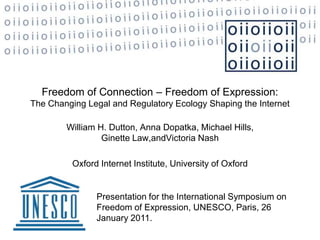 Freedom of Connection – Freedom of Expression: The Changing Legal and Regulatory Ecology Shaping the Internet William H. Dutton, Anna Dopatka, Michael Hills, Ginette Law,andVictoria Nash Oxford Internet Institute, University of Oxford   Presentation for the International Symposium on Freedom of Expression, UNESCO, Paris, 26 January 2011.  