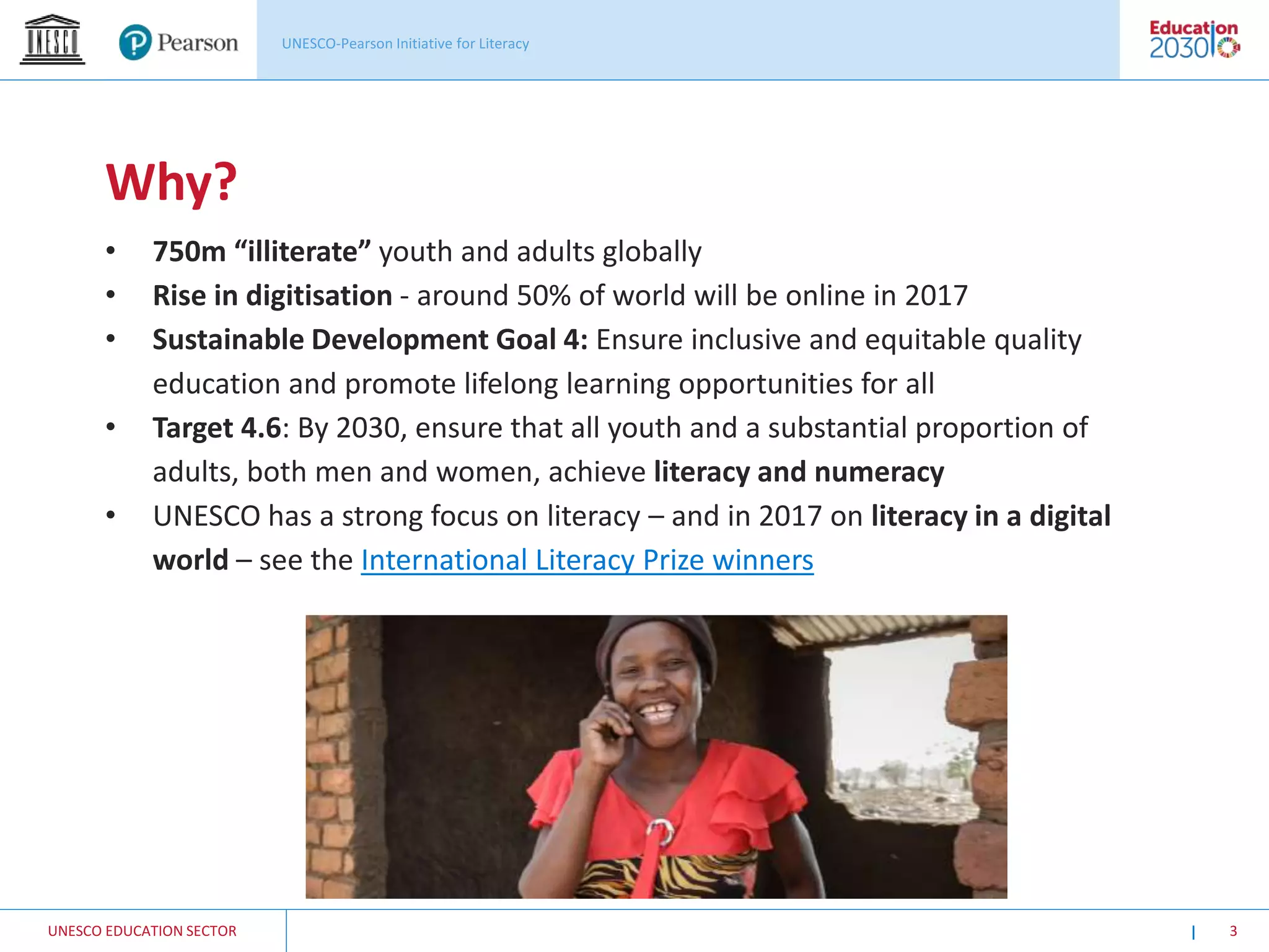 UNESCO EDUCATION SECTOR 3
Why?
• 750m “illiterate” youth and adults globally
• Rise in digitisation - around 50% of world will be online in 2017
• Sustainable Development Goal 4: Ensure inclusive and equitable quality
education and promote lifelong learning opportunities for all
• Target 4.6: By 2030, ensure that all youth and a substantial proportion of
adults, both men and women, achieve literacy and numeracy
• UNESCO has a strong focus on literacy – and in 2017 on literacy in a digital
world – see the International Literacy Prize winners
 