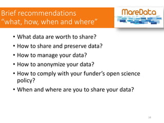 • What data are worth to share?
• How to share and preserve data?
• How to manage your data?
• How to anonymize your data?
• How to comply with your funder’s open science
policy?
• When and where are you to share your data?
Brief recommendations
“what, how, when and where”
16
 