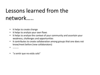 Lessons learned from the
network…..
• It helps to create change
• It helps to analyze your own flaws
• It helps to analyze the context of your community and ascertain your
weakness, challenges and opportunities
• It contributes to create collaboration among groups that one does not
know/meet before (new collaborators)
• ……….
• “a sentir que no estás solo”
 