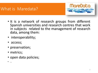 What is Maredata?
• It is a network of research groups from different
Spanish universities and research centres that work
in subjects related to the management of research
data, among them:
• interoperability;
• access;
• preservation;
• metrics;
• open data policies;
• …
3
 