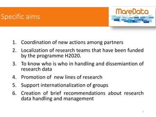 Specific aims
1. Coordination of new actions among partners
2. Localization of research teams that have been funded
by the programme H2020.
3. To know who is who in handling and dissemiantion of
research data
4. Promotion of new lines of research
5. Support internationalization of groups
6. Creation of brief recommendations about research
data handling and management
5
 
