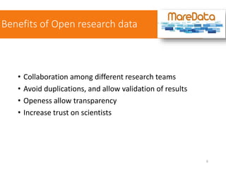 Benefits of Open research data
• Collaboration among different research teams
• Avoid duplications, and allow validation of results
• Openess allow transparency
• Increase trust on scientists
6
 
