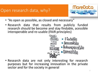 Open research data, why?
• “As open as possible, as closed and necessary”
• Research data that results from publicly funded
research should be become and stay findable, acessible
interoperable and re-usable (FAIR principles)
• Research data are not only interesting for research
purposes but for increasing innovation in the private
sector and for the society in general
7
 