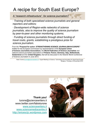 A recipe for South East Europe?
 A “research infrastructure” for science journalism?
· Training of both specialised science journalists and general
reporters and editors;
· Development of Region-wide networks of science
journalists, also to improve the quality of science journalism
by peer-to-peer and other monitoring systems;
· Funding of science journalists through direct funding of
travel costs, grants; establishing a prestigious prize for
science journalism.
From the “Proposal for action: STRENGTHENING SCIENCE JOURNALISM IN EUROPE”
drafted for the European Commission by representatives of the European Union
of Science Journalists Associations, the World Federation of Science Journalists and
national science journalists associations of Finland, France, Germany, Italy, Netherlands,
Switzerland and the United Kingdom, that will be discussed in the Helsinki World Conference
of Science Journalism in June 2013.
     Fabio Turone (turone@sciencewriters.it) - Expert Meeting on Science, Technology and Innovation for South East Europe
                                                                                  Sarajevo, Thursday, 22 November 2012




                    Thank you!
       turone@sciencewriters.it
   www.twitter.com/fabioturone
           www.sciencewriters.it
    www.sciencemediacentre.it
http://ericescijc.wordpress.com
 