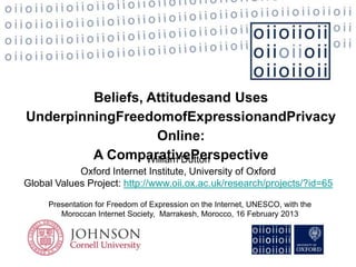 Beliefs, Attitudesand Uses
UnderpinningFreedomofExpressionandPrivacy
                    Online:
         A ComparativePerspective
                  William Dutton
            Oxford Internet Institute, University of Oxford
Global Values Project: http://www.oii.ox.ac.uk/research/projects/?id=65

     Presentation for Freedom of Expression on the Internet, UNESCO, with the
        Moroccan Internet Society, Marrakesh, Morocco, 16 February 2013
 