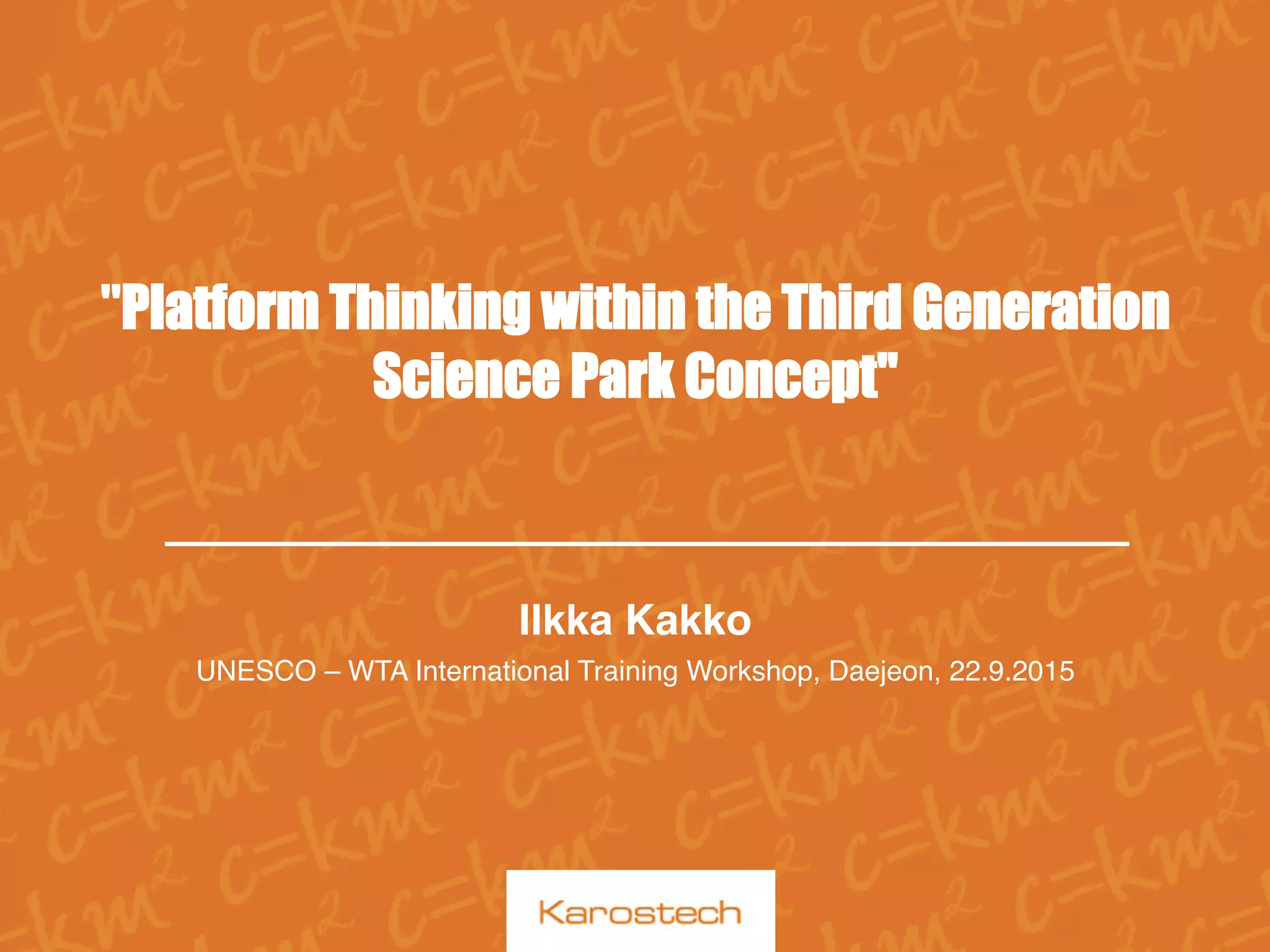  
"Platform Thinking within the Third Generation
Science Park Concept"
Ilkka Kakko
UNESCO – WTA International Training Workshop, Daejeon, 22.9.2015
 